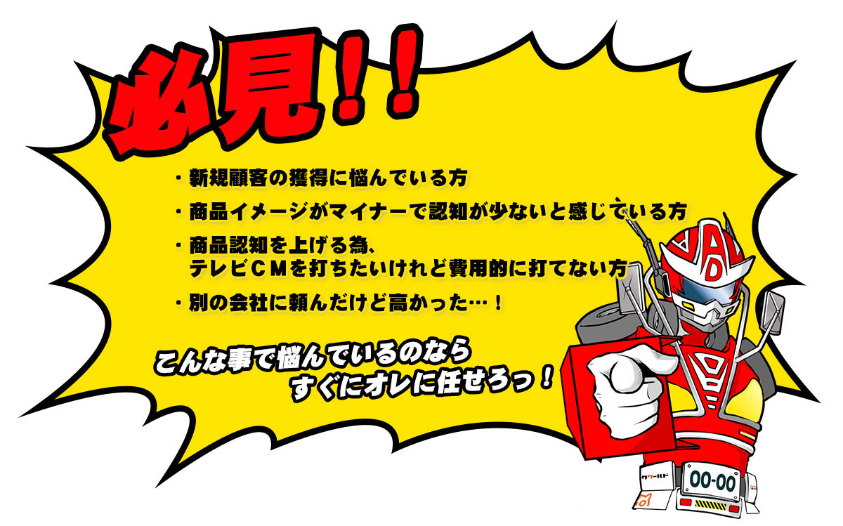 必見！新規顧客の獲得に悩んでいる方、商品イメージがマイナーで認知が少ないと感じている方。商品認知を上げる為、テレビCMを打ちたいけれど費用的に打てない方。昔別の会社に頼んだけど高かった・・・！こんな事で悩んでいるのならすぐにオレに任せろっ！