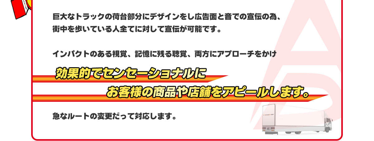 巨大なトラックの荷台部分にデザインをし広告面と音での宣伝の為、街中を歩いている人全てに対して宣伝が可能です。インパクトのある視覚、記憶に残る聴覚、両方にアプローチをかけ効果的でセンセーショナルにお客様の商品や店舗をアピールします。