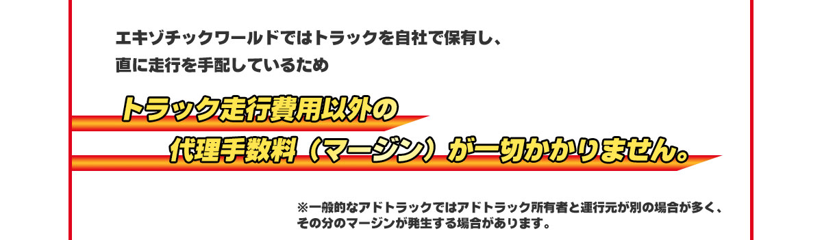 エキゾチックワールドではトラックを自社で保有し、直に走行を手配しているためトラック走行費用以外の代理手数料（マージン）が一切かかりません。