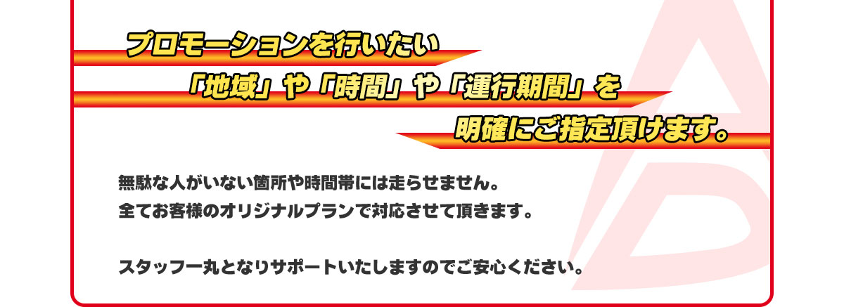 プロモーションを行いたい「地域」や「時間」や「運行期間」を明確にご指定頂けます。無駄な人がいない箇所や時間帯には走らせません。全てお客様のオリジナルプランで対応させて頂きます。スタッフ一丸となりサポートいたしますのでご安心ください。