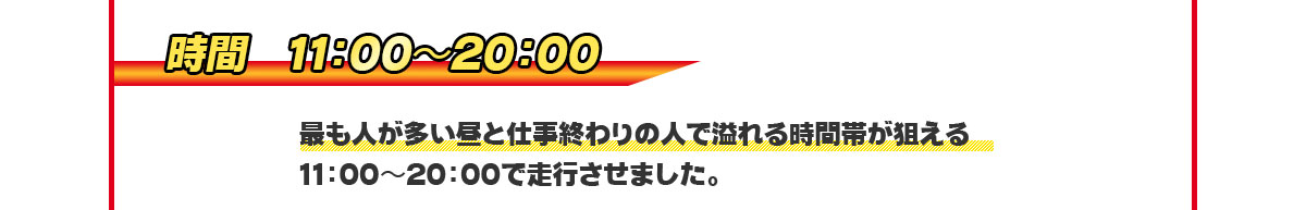 「時間」11：00〜20：00　最も人が多い昼と仕事終わりの人で溢れる時間帯が狙える11：00〜20：00で走行させました。