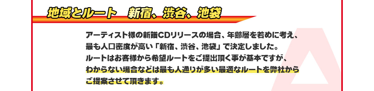 「地域とルート」新宿、渋谷、池袋　アーティスト様の新譜CDリリースの場合、年齢層を若めに考え、最も人口密度が高い「新宿、渋谷、池袋」で決定しました。ルートはお客様から希望ルートをご提出頂く事が基本ですが、わからない場合などは最も人通りが多い最適なルートを弊社からご提案させて頂きます。