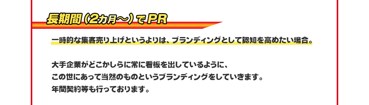 長期間(2カ月〜)でPR⇒一時的な集客売り上げというよりはブランディングとしてに認知を高めたい場合。大手企業がどこかしらに常に看板を出しているようにこの世にあって当然のものというブランディングをしていきます。年間契約等も行っております。