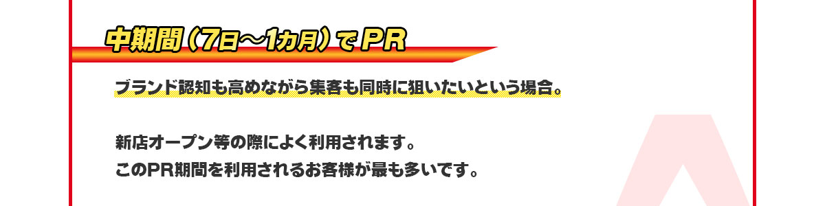 中期間(7日〜1カ月)⇒ブランド認知も高めながら集客も同時に狙いたいという場合。新店オープン等の際によく利用されます。このPR期間を利用されるお客様が最も多いです。