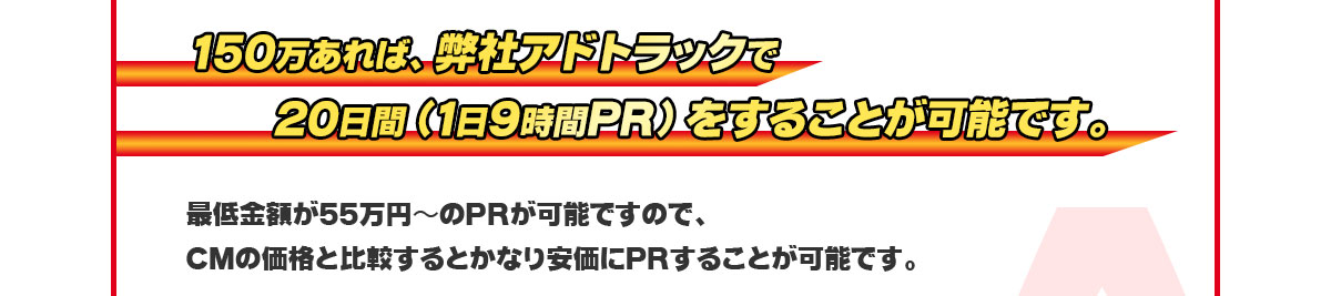 150万あれば、弊社アドトラックを20日間(1日9時間PR)をすることが可能です。最低金額が55万円〜PRが可能ですのでCMの価格と比較するとかなり安価にPRすることが可能です。